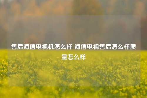 售后海信电视机怎么样 海信电视售后怎么样质量怎么样