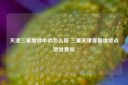 天津三星维修中心怎么样 三星天津客服维修点地址查询