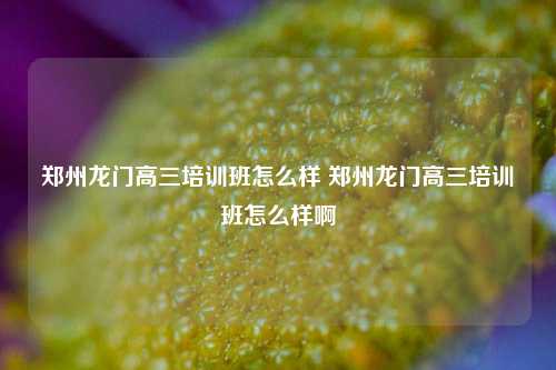 郑州龙门高三培训班怎么样 郑州龙门高三培训班怎么样啊