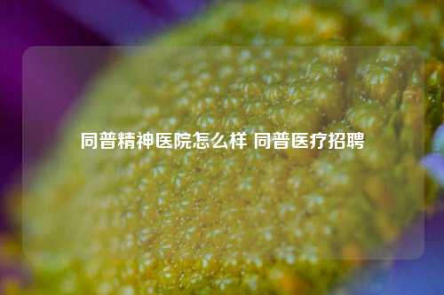 同普精神医院怎么样 同普医疗招聘