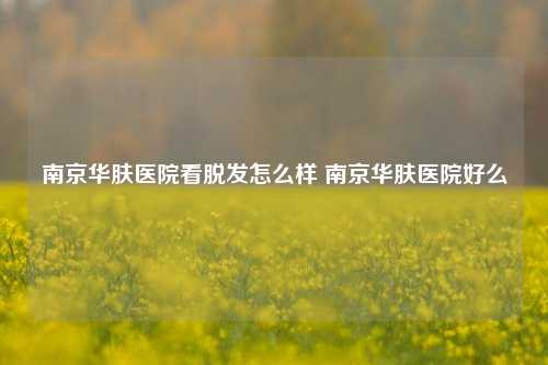 南京华肤医院看脱发怎么样 南京华肤医院好么