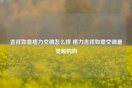 吉祥如意格力空调怎么样 格力吉祥如意空调是变频的吗