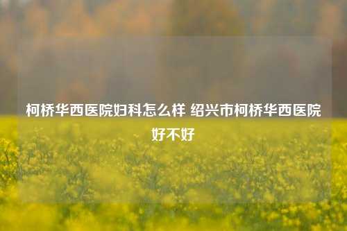 柯桥华西医院妇科怎么样 绍兴市柯桥华西医院好不好