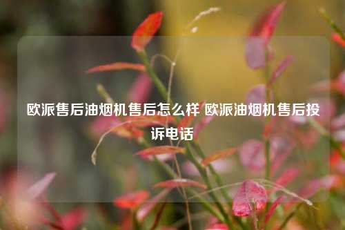 欧派售后油烟机售后怎么样 欧派油烟机售后投诉电话