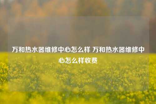 万和热水器维修中心怎么样 万和热水器维修中心怎么样收费