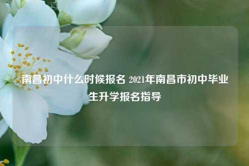 南昌初中什么时候报名 2021年南昌市初中毕业生升学报名指导