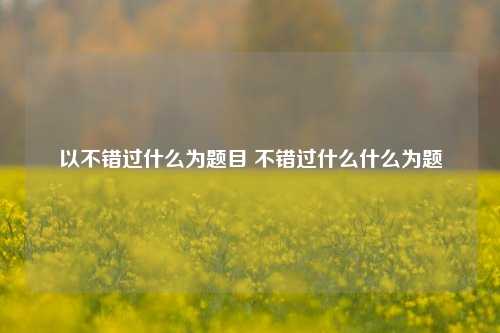 以不错过什么为题目 不错过什么什么为题