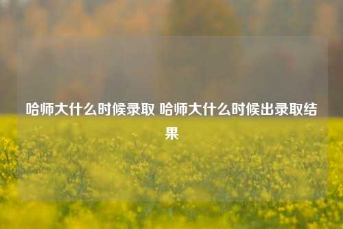 哈师大什么时候录取 哈师大什么时候出录取结果