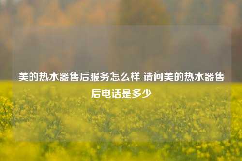 美的热水器售后服务怎么样 请问美的热水器售后电话是多少