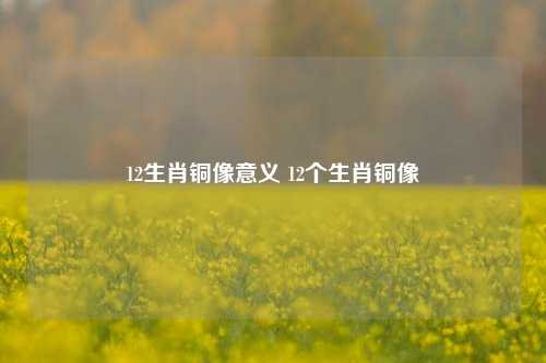 12生肖铜像意义 12个生肖铜像