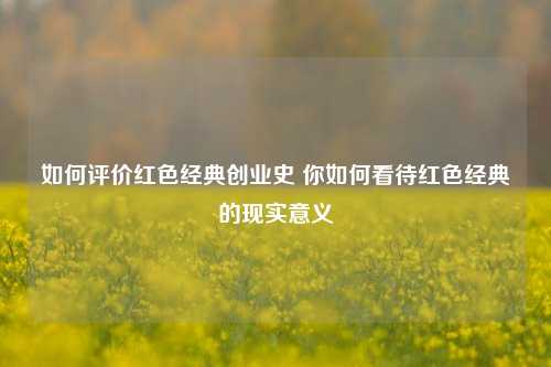 如何评价红色经典创业史 你如何看待红色经典的现实意义