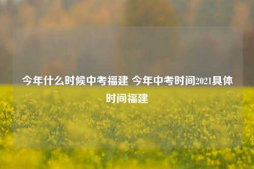 今年什么时候中考福建 今年中考时间2021具体时间福建