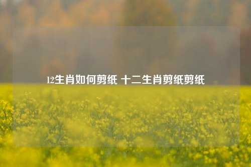 12生肖如何剪纸 十二生肖剪纸剪纸