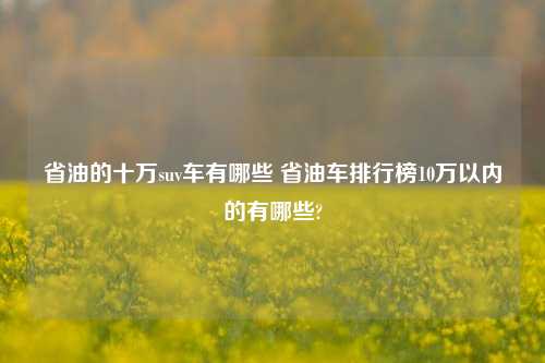 省油的十万suv车有哪些 省油车排行榜10万以内的有哪些?