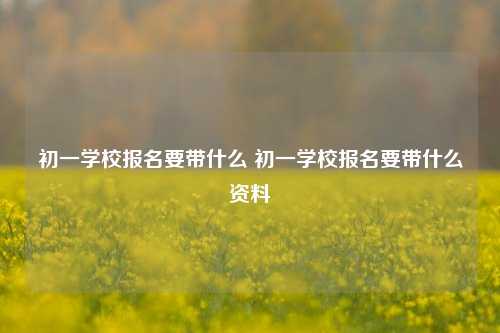 初一学校报名要带什么 初一学校报名要带什么资料